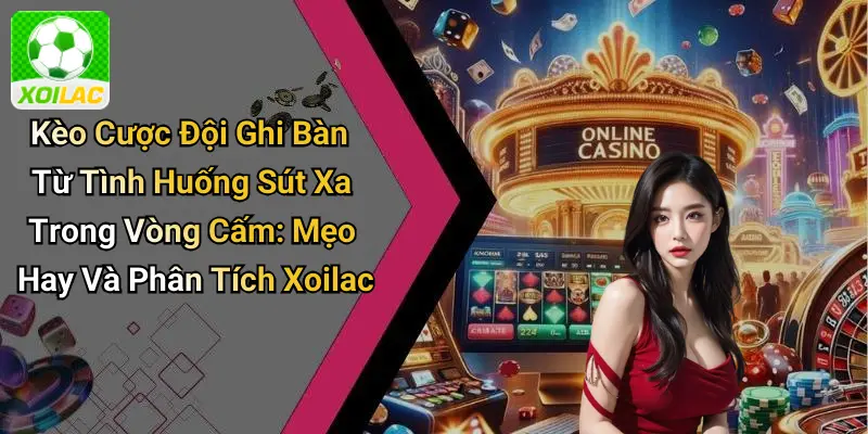 Kèo Cược Đội Ghi Bàn Từ Tình Huống Sút Xa Trong Vòng Cấm: Mẹo Hay Và Phân Tích Xoilac